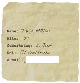 

Name: Tanja MüllerAlter: 24Geburtstag: 7. Juni
Uni: TU Karlsruhe
e-mail: jana.7@web.de
